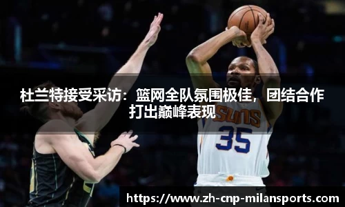 杜兰特接受采访：篮网全队氛围极佳，团结合作打出巅峰表现