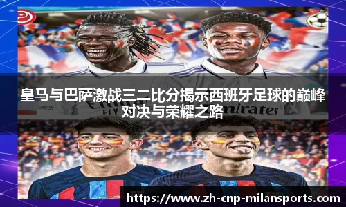 皇马与巴萨激战三二比分揭示西班牙足球的巅峰对决与荣耀之路