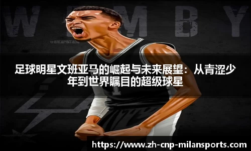 足球明星文班亚马的崛起与未来展望:从青涩少年到世界瞩目的超级球星